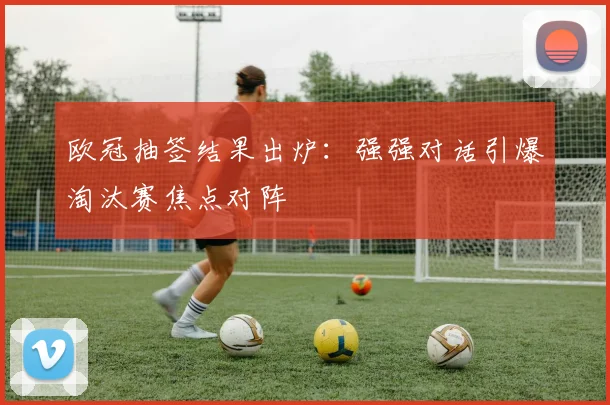 欧冠抽签结果出炉：强强对话引爆淘汰赛焦点对阵