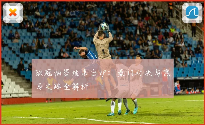 欧冠抽签结果出炉：豪门对决与黑马之路全解析