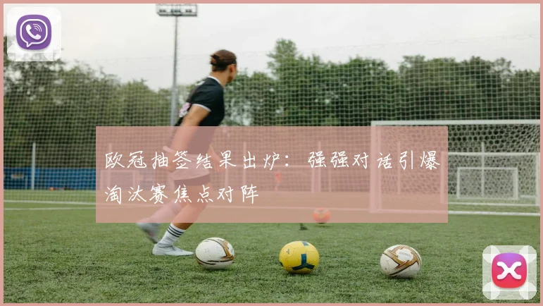 欧冠抽签结果出炉：强强对话引爆淘汰赛焦点对阵